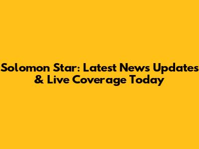 Solomon Star: Latest News Updates & Live Coverage Today