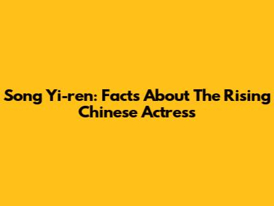 Song Yi-ren: Facts About The Rising Chinese Actress