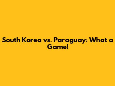 South Korea vs. Paraguay: What a Game!
