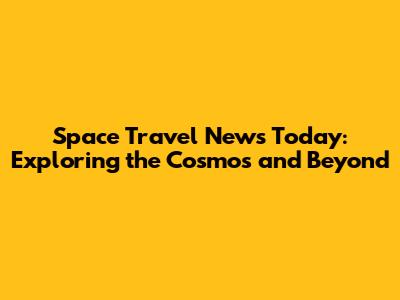 Space Travel News Today: Exploring the Cosmos and Beyond