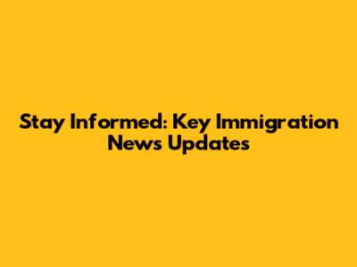 Stay Informed: Key Immigration News Updates