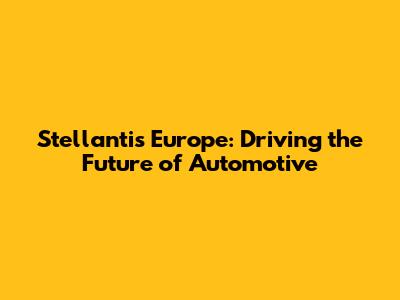 Stellantis Europe: Driving the Future of Automotive