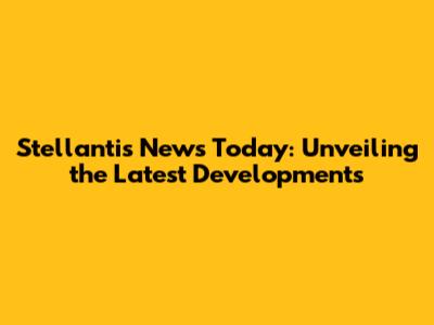 Stellantis News Today: Unveiling the Latest Developments
