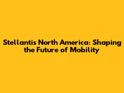 Stellantis North America: Shaping the Future of Mobility