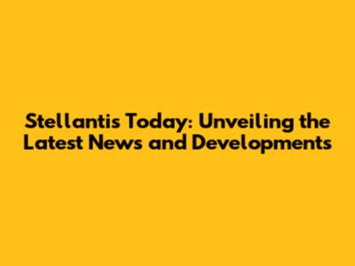 Stellantis Today: Unveiling the Latest News and Developments