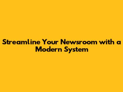 Streamline Your Newsroom with a Modern System