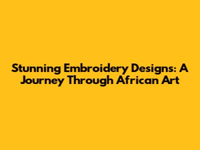 Stunning Embroidery Designs: A Journey Through African Art