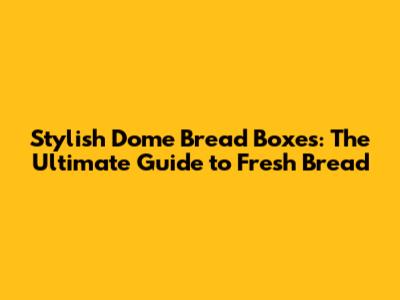Stylish Dome Bread Boxes: The Ultimate Guide to Fresh Bread