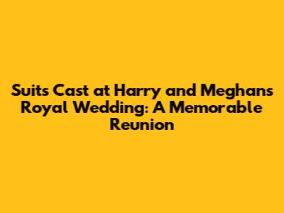 Suits Cast at Harry and Meghan's Royal Wedding: A Memorable Reunion