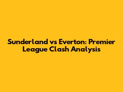 Sunderland vs Everton: Premier League Clash Analysis