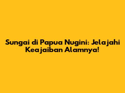 Sungai di Papua Nugini: Jelajahi Keajaiban Alamnya!