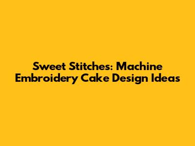 Sweet Stitches: Machine Embroidery Cake Design Ideas