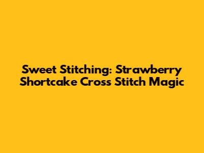 Sweet Stitching: Strawberry Shortcake Cross Stitch Magic