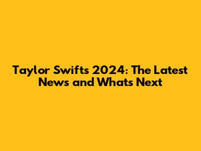 Taylor Swift's 2024: The Latest News and What's Next