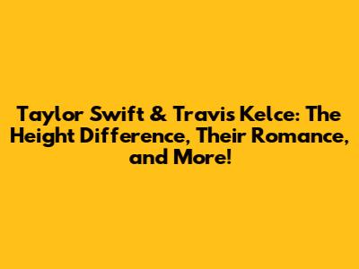 Taylor Swift & Travis Kelce: The Height Difference, Their Romance, and More!