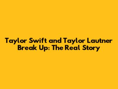 Taylor Swift and Taylor Lautner Break Up: The Real Story
