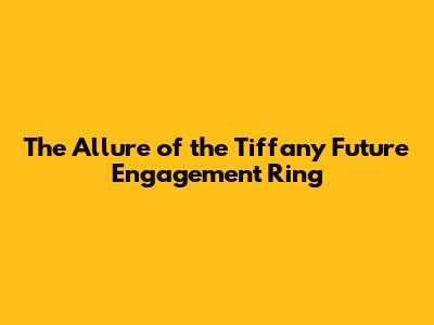 The Allure of the Tiffany Future Engagement Ring
