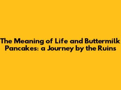 The Meaning of Life and Buttermilk Pancakes: a Journey by the Ruins