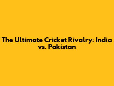The Ultimate Cricket Rivalry: India vs. Pakistan