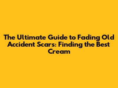 The Ultimate Guide to Fading Old Accident Scars: Finding the Best Cream