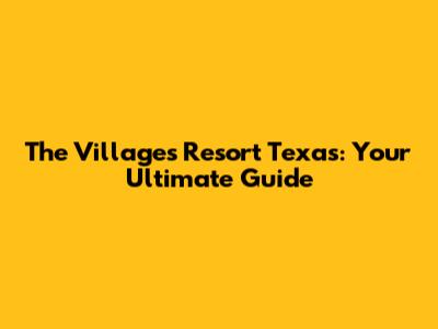 The Villages Resort Texas: Your Ultimate Guide