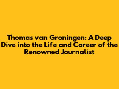 Thomas van Groningen: A Deep Dive into the Life and Career of the Renowned Journalist
