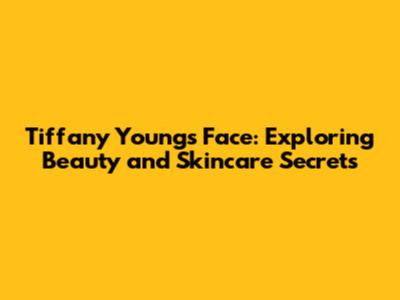 Tiffany Young's Face: Exploring Beauty and Skincare Secrets