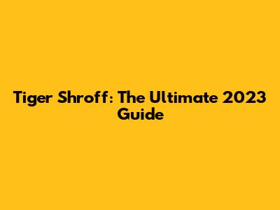 Tiger Shroff: The Ultimate 2023 Guide