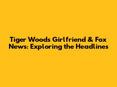 Tiger Woods' Girlfriend & Fox News: Exploring the Headlines