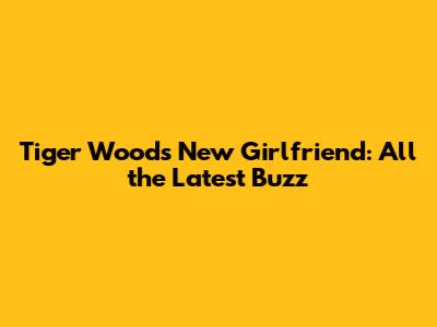 Tiger Woods' New Girlfriend: All the Latest Buzz