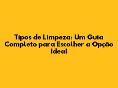 Tipos de Limpeza: Um Guia Completo para Escolher a Opção Ideal
