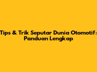 Tips & Trik Seputar Dunia Otomotif: Panduan Lengkap