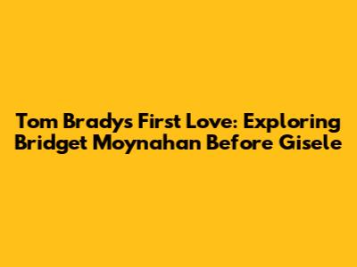 Tom Brady's First Love: Exploring Bridget Moynahan Before Gisele
