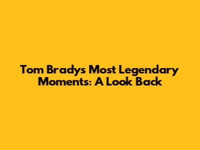 Tom Brady's Most Legendary Moments: A Look Back