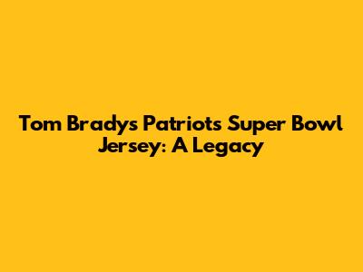Tom Brady's Patriots Super Bowl Jersey: A Legacy