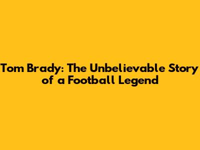 Tom Brady: The Unbelievable Story of a Football Legend