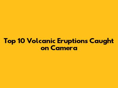 Top 10 Volcanic Eruptions Caught on Camera