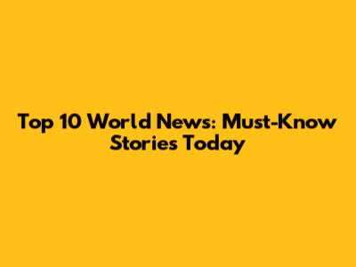Top 10 World News: Must-Know Stories Today