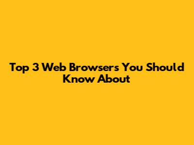 Top 3 Web Browsers You Should Know About