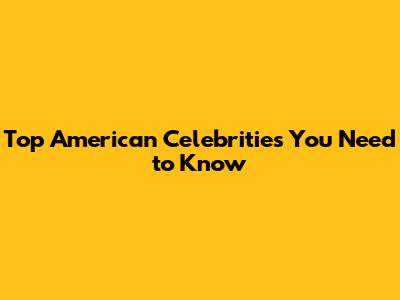 Top American Celebrities You Need to Know