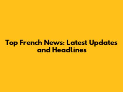 Top French News: Latest Updates and Headlines