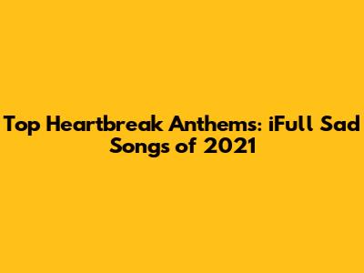 Top Heartbreak Anthems: iFull Sad Songs of 2021
