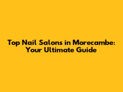 Top Nail Salons in Morecambe: Your Ultimate Guide