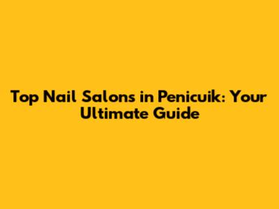 Top Nail Salons in Penicuik: Your Ultimate Guide