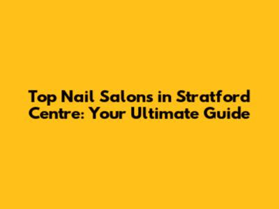 Top Nail Salons in Stratford Centre: Your Ultimate Guide