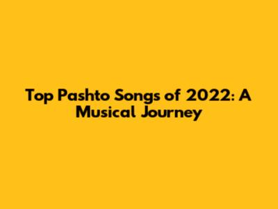 Top Pashto Songs of 2022: A Musical Journey