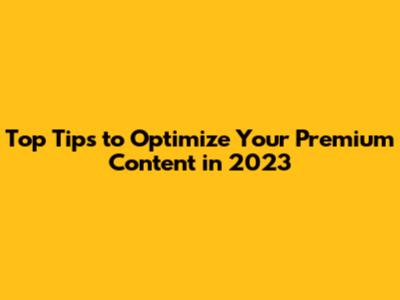 Top Tips to Optimize Your Premium Content in 2023