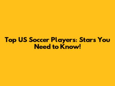 Top US Soccer Players: Stars You Need to Know!