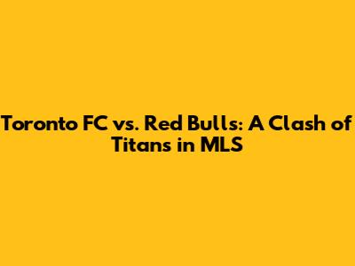 Toronto FC vs. Red Bulls: A Clash of Titans in MLS