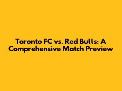 Toronto FC vs. Red Bulls: A Comprehensive Match Preview